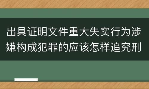 出具证明文件重大失实行为涉嫌构成犯罪的应该怎样追究刑事责任