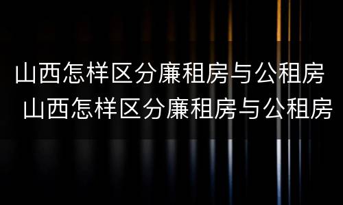 山西怎样区分廉租房与公租房 山西怎样区分廉租房与公租房呢