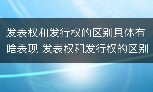 发表权和发行权的区别具体有啥表现 发表权和发行权的区别具体有啥表现和特征
