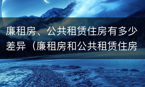 廉租房、公共租赁住房有多少差异（廉租房和公共租赁住房的区别）