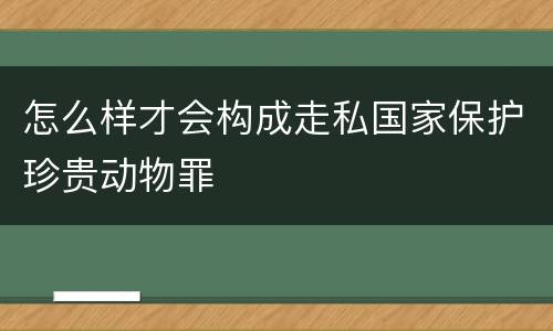 怎么样才会构成走私国家保护珍贵动物罪
