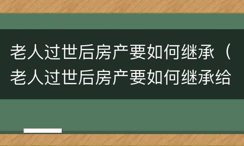 老人过世后房产要如何继承（老人过世后房产要如何继承给子女）