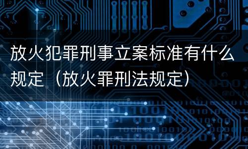 放火犯罪刑事立案标准有什么规定（放火罪刑法规定）