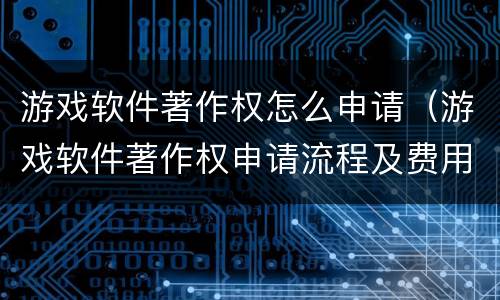 游戏软件著作权怎么申请（游戏软件著作权申请流程及费用）