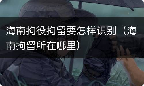 海南拘役拘留要怎样识别（海南拘留所在哪里）