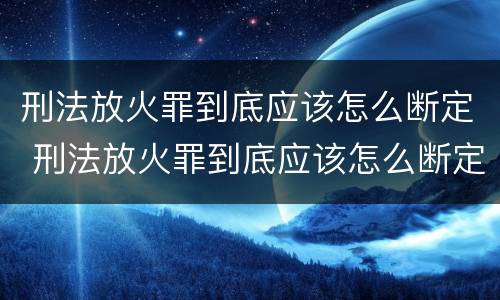 刑法放火罪到底应该怎么断定 刑法放火罪到底应该怎么断定罪名