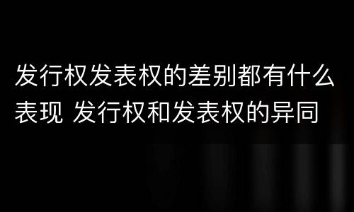 发行权发表权的差别都有什么表现 发行权和发表权的异同