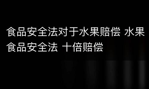 食品安全法对于水果赔偿 水果食品安全法 十倍赔偿