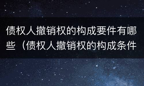 债权人撤销权的构成要件有哪些（债权人撤销权的构成条件）