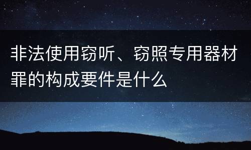 非法使用窃听、窃照专用器材罪的构成要件是什么