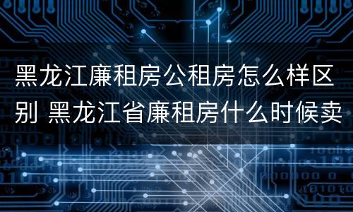 黑龙江廉租房公租房怎么样区别 黑龙江省廉租房什么时候卖给个人