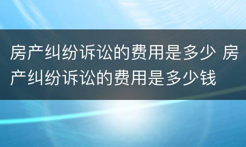 房产纠纷诉讼的费用是多少 房产纠纷诉讼的费用是多少钱