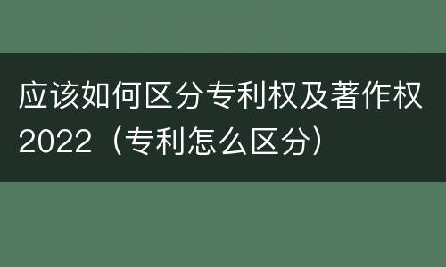 应该如何区分专利权及著作权2022（专利怎么区分）