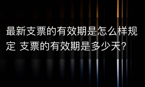 最新支票的有效期是怎么样规定 支票的有效期是多少天?