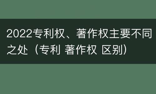 2022专利权、著作权主要不同之处（专利 著作权 区别）