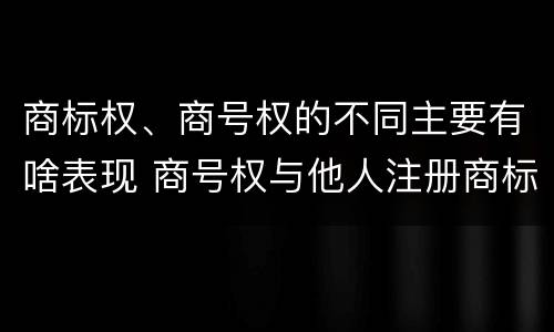 商标权、商号权的不同主要有啥表现 商号权与他人注册商标专用权的冲突