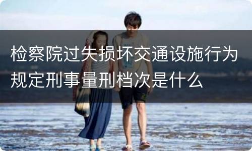 检察院过失损坏交通设施行为规定刑事量刑档次是什么