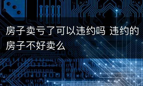 房子卖亏了可以违约吗 违约的房子不好卖么