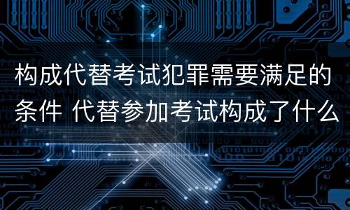 构成代替考试犯罪需要满足的条件 代替参加考试构成了什么犯罪