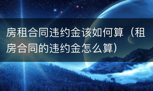 房租合同违约金该如何算（租房合同的违约金怎么算）