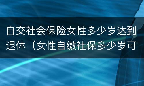 自交社会保险女性多少岁达到退休（女性自缴社保多少岁可以退休?）