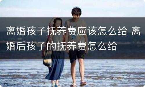 离婚孩子抚养费应该怎么给 离婚后孩子的抚养费怎么给