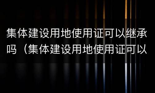 集体建设用地使用证可以继承吗（集体建设用地使用证可以继承吗怎么办）