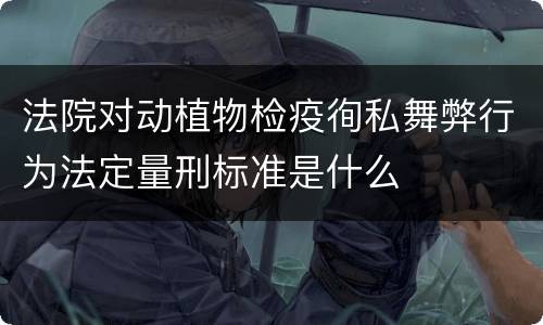法院对动植物检疫徇私舞弊行为法定量刑标准是什么