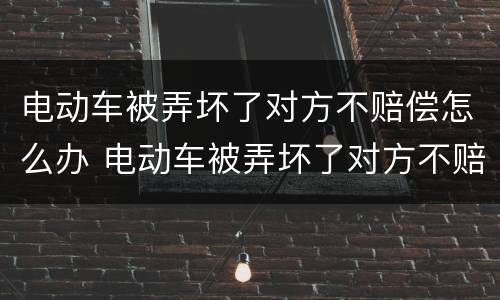 电动车被弄坏了对方不赔偿怎么办 电动车被弄坏了对方不赔偿怎么办呀