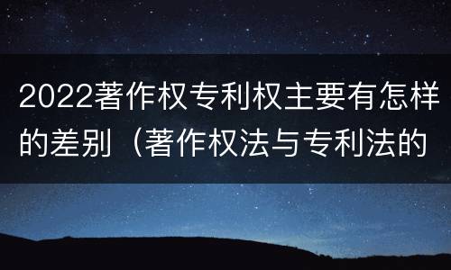 2022著作权专利权主要有怎样的差别（著作权法与专利法的区别）