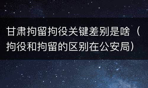 甘肃拘留拘役关键差别是啥（拘役和拘留的区别在公安局）