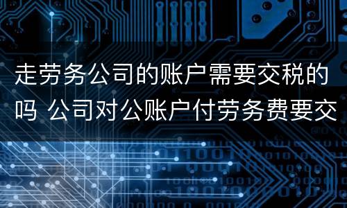 走劳务公司的账户需要交税的吗 公司对公账户付劳务费要交税吗