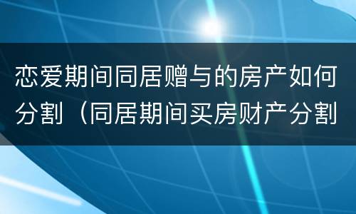 恋爱期间同居赠与的房产如何分割（同居期间买房财产分割）