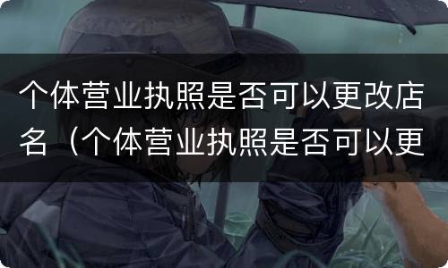 个体营业执照是否可以更改店名（个体营业执照是否可以更改店名和地址）