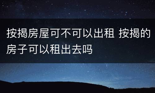 按揭房屋可不可以出租 按揭的房子可以租出去吗