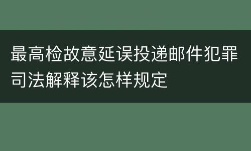 最高检故意延误投递邮件犯罪司法解释该怎样规定