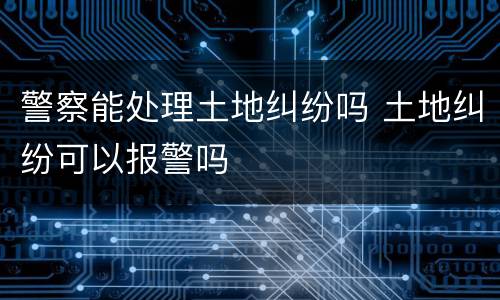 警察能处理土地纠纷吗 土地纠纷可以报警吗