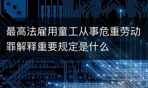 最高法雇用童工从事危重劳动罪解释重要规定是什么