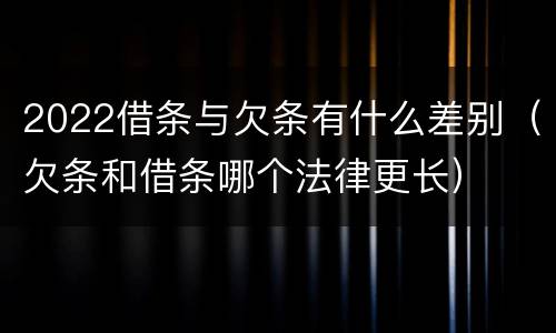 2022借条与欠条有什么差别（欠条和借条哪个法律更长）
