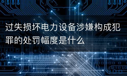 过失损坏电力设备涉嫌构成犯罪的处罚幅度是什么