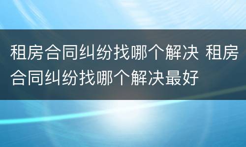 租房合同纠纷找哪个解决 租房合同纠纷找哪个解决最好