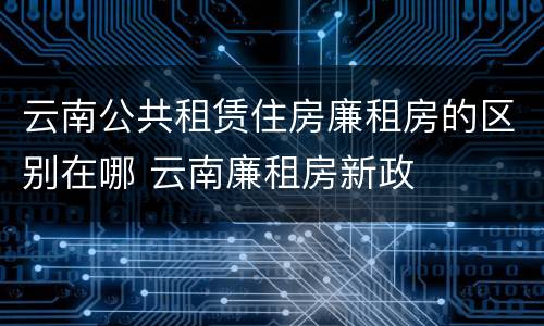 云南公共租赁住房廉租房的区别在哪 云南廉租房新政