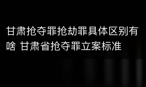 甘肃抢夺罪抢劫罪具体区别有啥 甘肃省抢夺罪立案标准