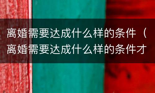 离婚需要达成什么样的条件（离婚需要达成什么样的条件才能离婚）