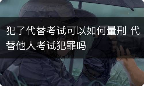 犯了代替考试可以如何量刑 代替他人考试犯罪吗