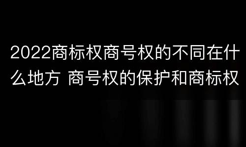 2022商标权商号权的不同在什么地方 商号权的保护和商标权的保护一样是全国性范围的