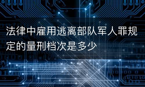 法律中雇用逃离部队军人罪规定的量刑档次是多少