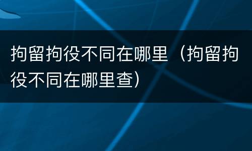拘留拘役不同在哪里(拘留拘役不同在哪里查)