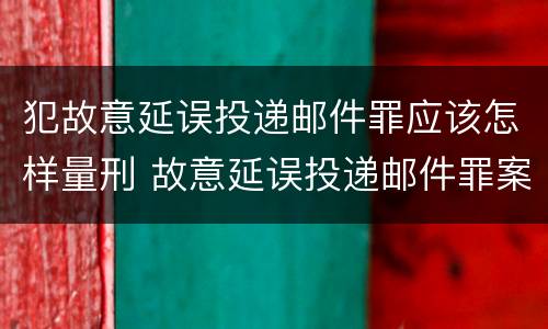 犯故意延误投递邮件罪应该怎样量刑 故意延误投递邮件罪案例