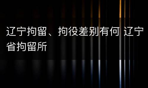 辽宁拘留、拘役差别有何 辽宁省拘留所